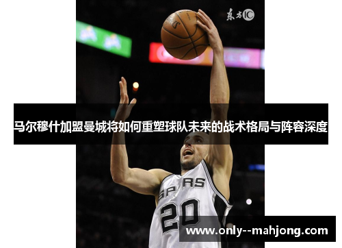 马尔穆什加盟曼城将如何重塑球队未来的战术格局与阵容深度 马尔穆什加盟曼城将如何重塑球队未来的战术格局与阵容深度