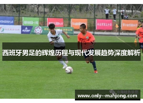 西班牙男足的辉煌历程与现代发展趋势深度解析 西班牙男足的辉煌历程与现代发展趋势深度解析