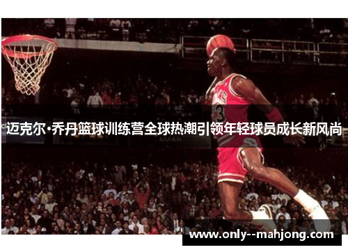 迈克尔·乔丹篮球训练营全球热潮引领年轻球员成长新风尚