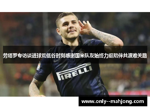 劳塔罗专访谈进球荒低谷时刻感谢国米队友始终力挺陪伴共渡难关路