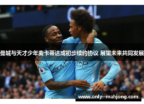 曼城与天才少年麦卡蒂达成初步续约协议 展望未来共同发展 曼城与天才少年麦卡蒂达成初步续约协议 展望未来共同发展