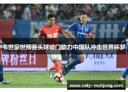 韦世豪世预赛头球破门助力中国队冲击世界杯梦