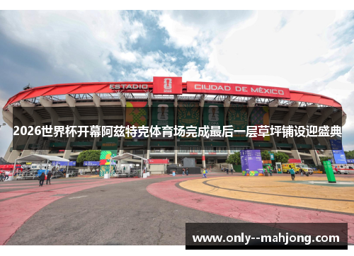 2026世界杯开幕阿兹特克体育场完成最后一层草坪铺设迎盛典 2026世界杯开幕阿兹特克体育场完成最后一层草坪铺设迎盛典